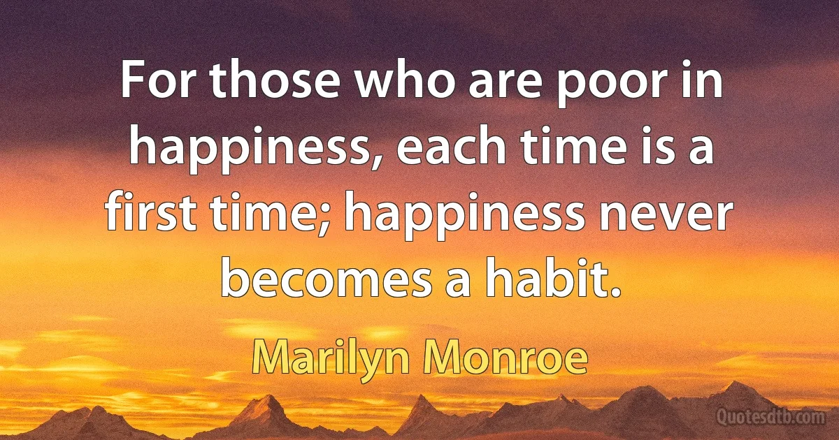 For those who are poor in happiness, each time is a first time; happiness never becomes a habit. (Marilyn Monroe)