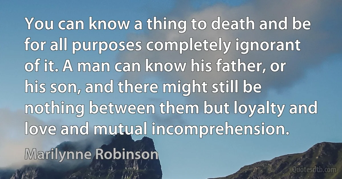 You can know a thing to death and be for all purposes completely ignorant of it. A man can know his father, or his son, and there might still be nothing between them but loyalty and love and mutual incomprehension. (Marilynne Robinson)