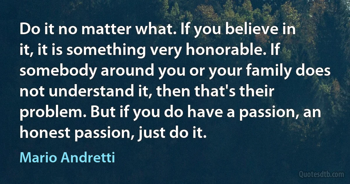 Do it no matter what. If you believe in it, it is something very honorable. If somebody around you or your family does not understand it, then that's their problem. But if you do have a passion, an honest passion, just do it. (Mario Andretti)