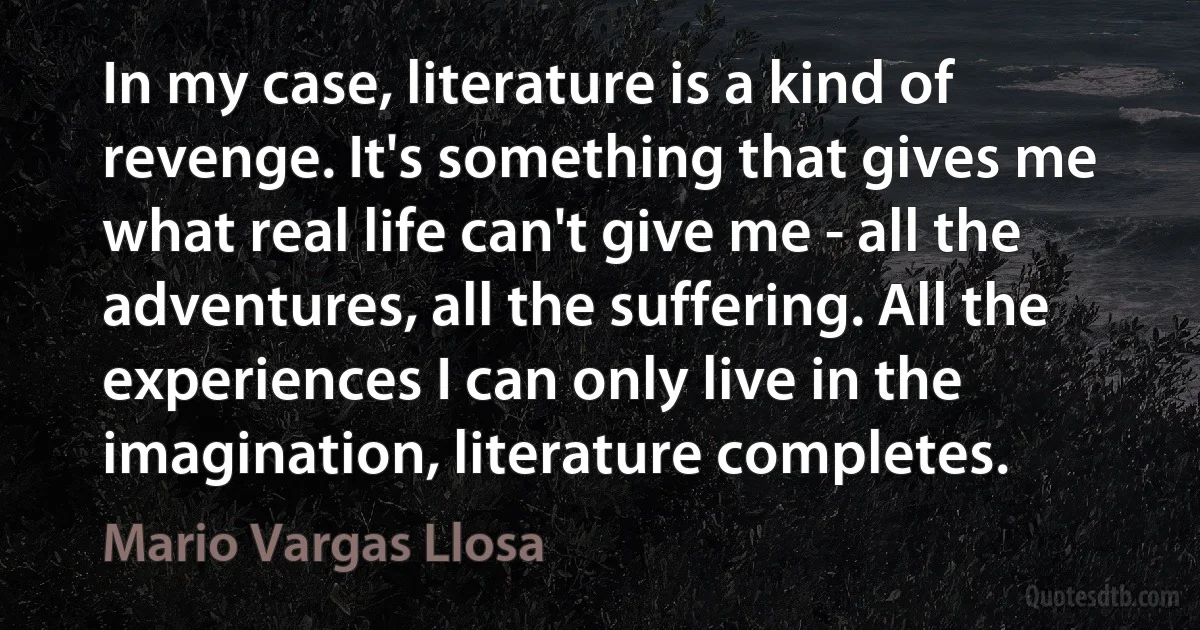 In my case, literature is a kind of revenge. It's something that gives me what real life can't give me - all the adventures, all the suffering. All the experiences I can only live in the imagination, literature completes. (Mario Vargas Llosa)