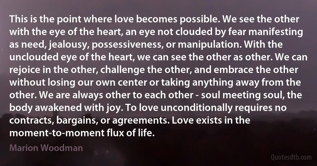 This is the point where love becomes possible. We see the other with the eye of the heart, an eye not clouded by fear manifesting as need, jealousy, possessiveness, or manipulation. With the unclouded eye of the heart, we can see the other as other. We can rejoice in the other, challenge the other, and embrace the other without losing our own center or taking anything away from the other. We are always other to each other - soul meeting soul, the body awakened with joy. To love unconditionally requires no contracts, bargains, or agreements. Love exists in the moment-to-moment flux of life. (Marion Woodman)