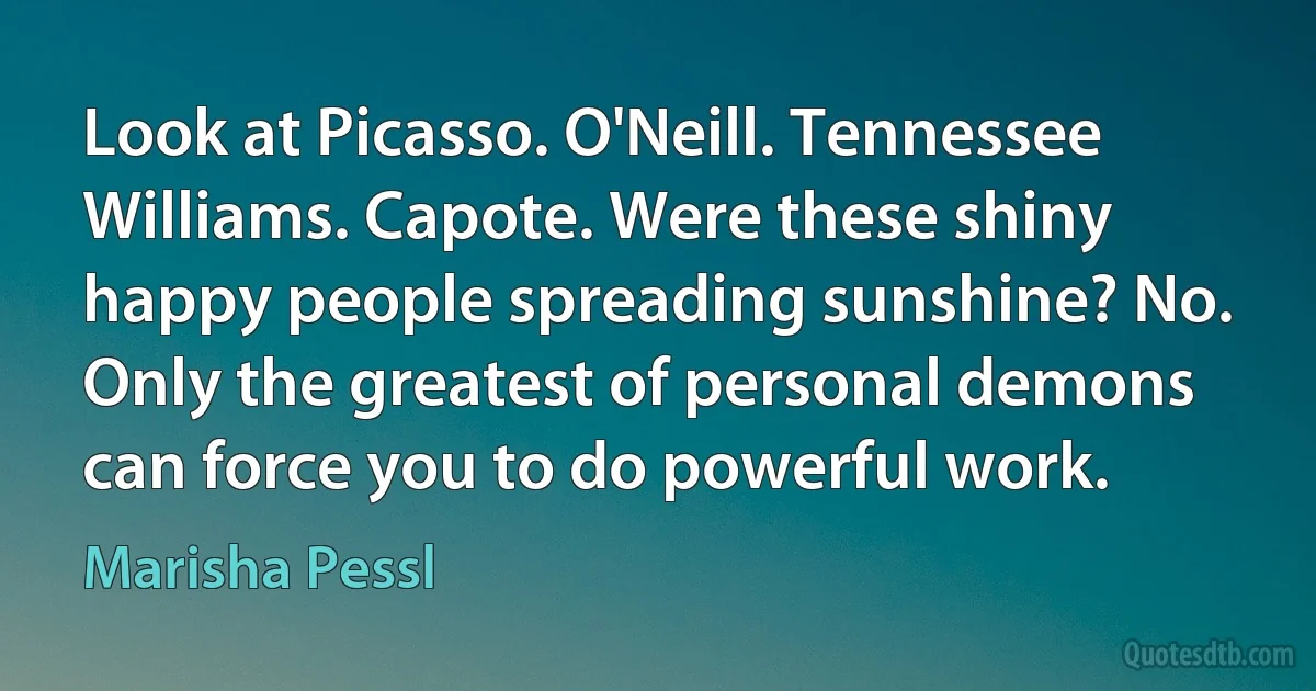 Look at Picasso. O'Neill. Tennessee Williams. Capote. Were these shiny happy people spreading sunshine? No. Only the greatest of personal demons can force you to do powerful work. (Marisha Pessl)