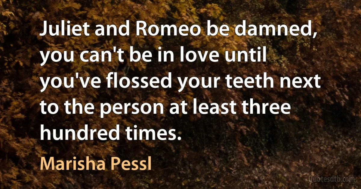 Juliet and Romeo be damned, you can't be in love until you've flossed your teeth next to the person at least three hundred times. (Marisha Pessl)