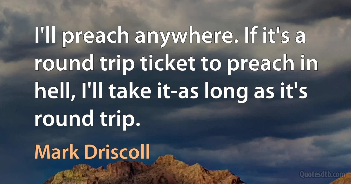 I'll preach anywhere. If it's a round trip ticket to preach in hell, I'll take it-as long as it's round trip. (Mark Driscoll)