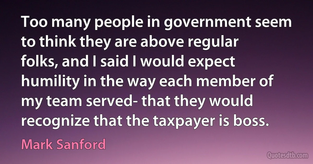 Too many people in government seem to think they are above regular folks, and I said I would expect humility in the way each member of my team served- that they would recognize that the taxpayer is boss. (Mark Sanford)