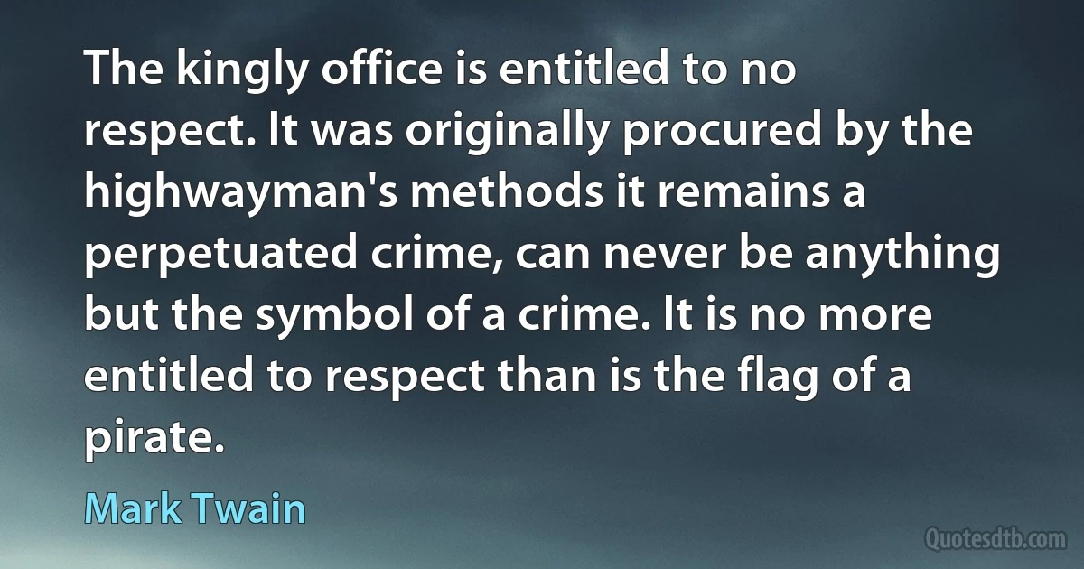 The kingly office is entitled to no respect. It was originally procured by the highwayman's methods it remains a perpetuated crime, can never be anything but the symbol of a crime. It is no more entitled to respect than is the flag of a pirate. (Mark Twain)