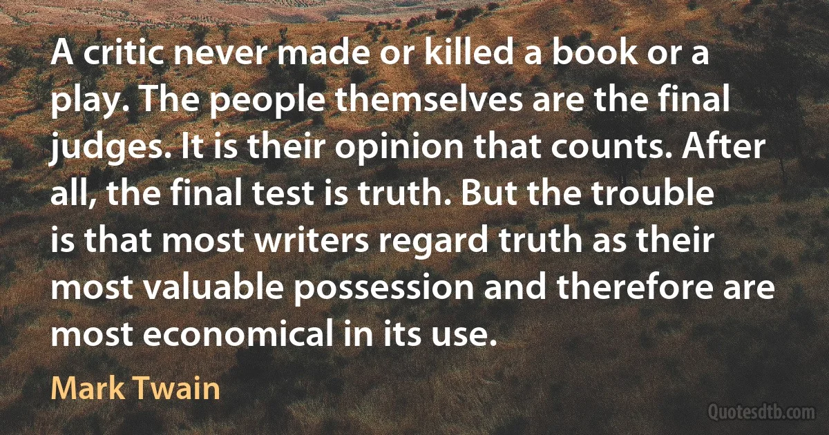 A critic never made or killed a book or a play. The people themselves are the final judges. It is their opinion that counts. After all, the final test is truth. But the trouble is that most writers regard truth as their most valuable possession and therefore are most economical in its use. (Mark Twain)