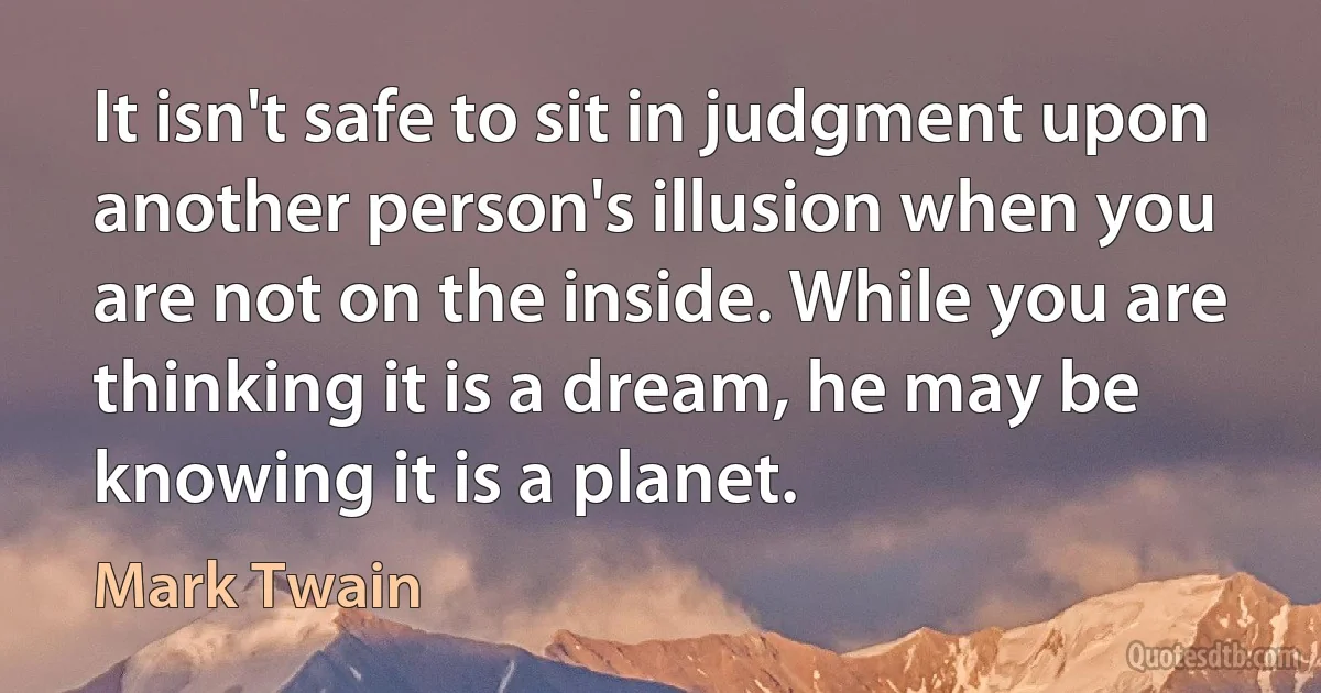 It isn't safe to sit in judgment upon another person's illusion when you are not on the inside. While you are thinking it is a dream, he may be knowing it is a planet. (Mark Twain)