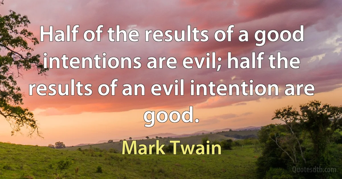 Half of the results of a good intentions are evil; half the results of an evil intention are good. (Mark Twain)