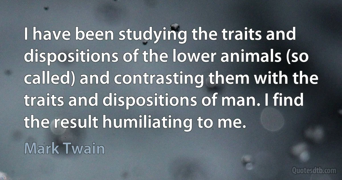 I have been studying the traits and dispositions of the lower animals (so called) and contrasting them with the traits and dispositions of man. I find the result humiliating to me. (Mark Twain)