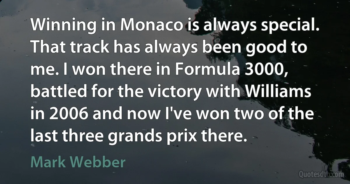 Winning in Monaco is always special. That track has always been good to me. I won there in Formula 3000, battled for the victory with Williams in 2006 and now I've won two of the last three grands prix there. (Mark Webber)