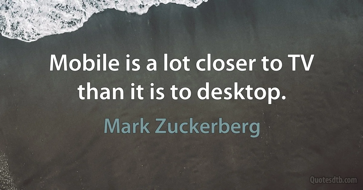 Mobile is a lot closer to TV than it is to desktop. (Mark Zuckerberg)