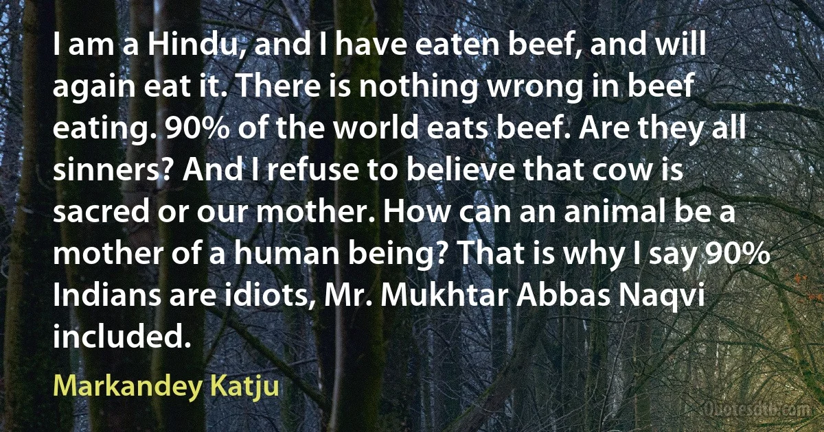 I am a Hindu, and I have eaten beef, and will again eat it. There is nothing wrong in beef eating. 90% of the world eats beef. Are they all sinners? And I refuse to believe that cow is sacred or our mother. How can an animal be a mother of a human being? That is why I say 90% Indians are idiots, Mr. Mukhtar Abbas Naqvi included. (Markandey Katju)