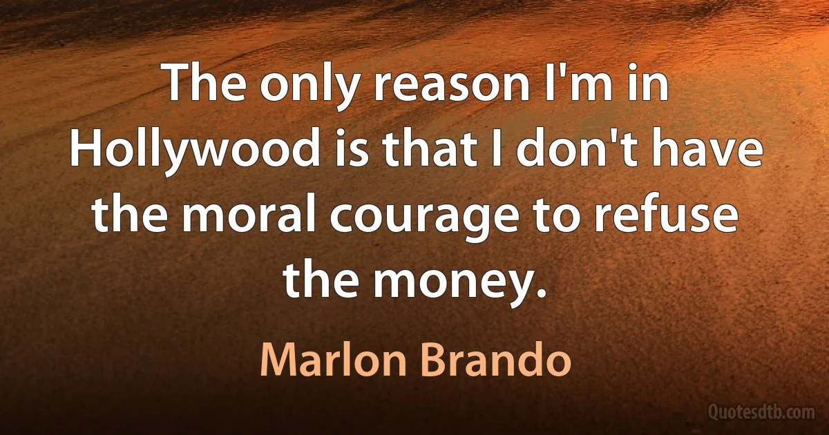 The only reason I'm in Hollywood is that I don't have the moral courage to refuse the money. (Marlon Brando)