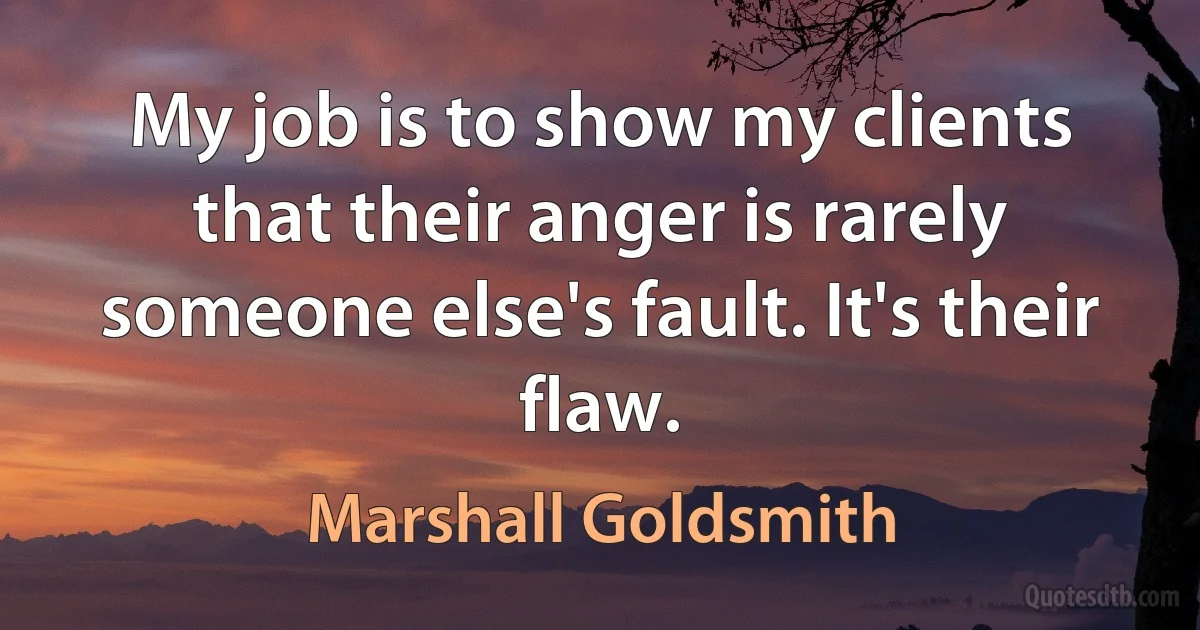 My job is to show my clients that their anger is rarely someone else's fault. It's their flaw. (Marshall Goldsmith)