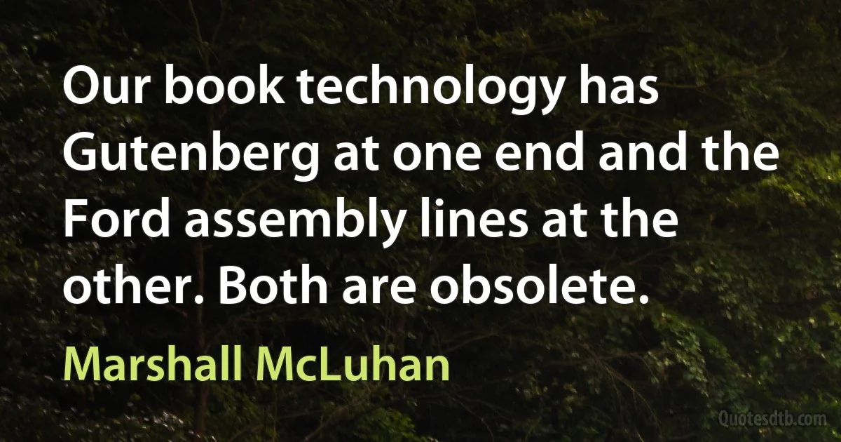 Our book technology has Gutenberg at one end and the Ford assembly lines at the other. Both are obsolete. (Marshall McLuhan)