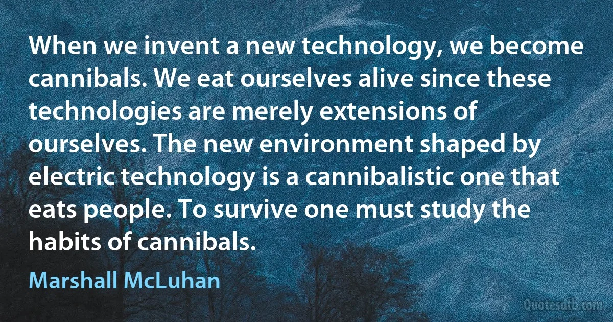 When we invent a new technology, we become cannibals. We eat ourselves alive since these technologies are merely extensions of ourselves. The new environment shaped by electric technology is a cannibalistic one that eats people. To survive one must study the habits of cannibals. (Marshall McLuhan)