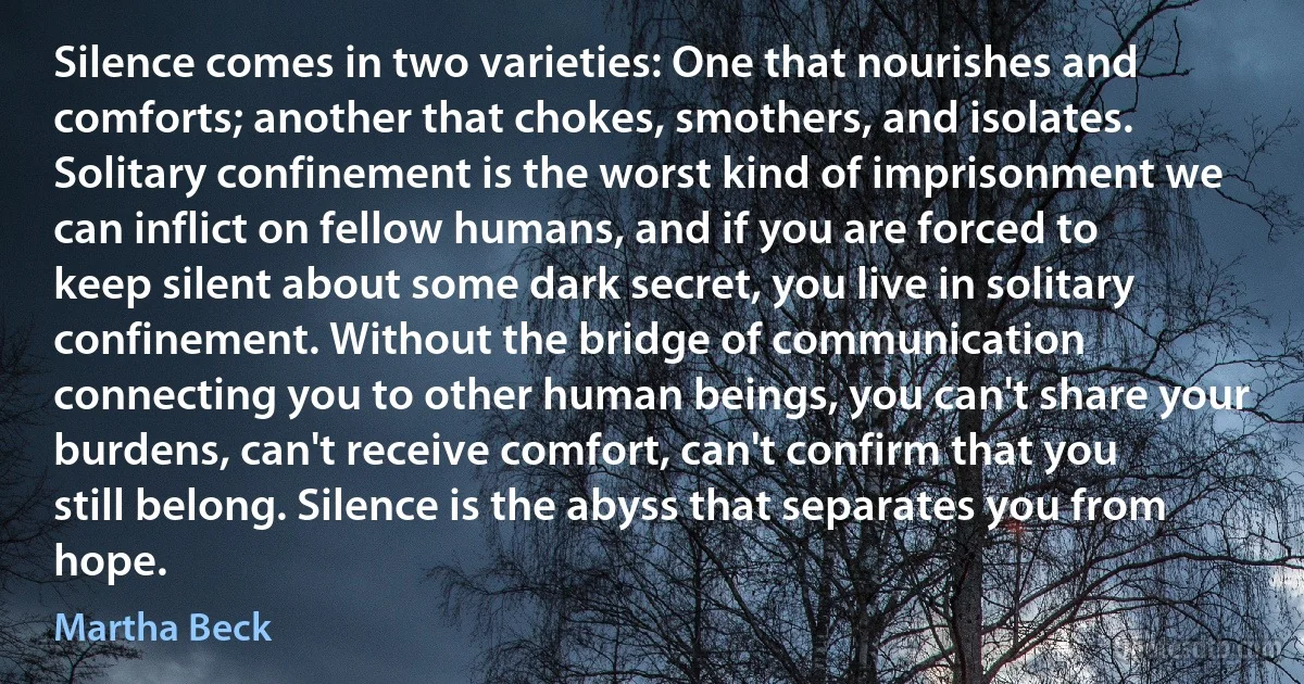 Silence comes in two varieties: One that nourishes and comforts; another that chokes, smothers, and isolates. Solitary confinement is the worst kind of imprisonment we can inflict on fellow humans, and if you are forced to keep silent about some dark secret, you live in solitary confinement. Without the bridge of communication connecting you to other human beings, you can't share your burdens, can't receive comfort, can't confirm that you still belong. Silence is the abyss that separates you from hope. (Martha Beck)