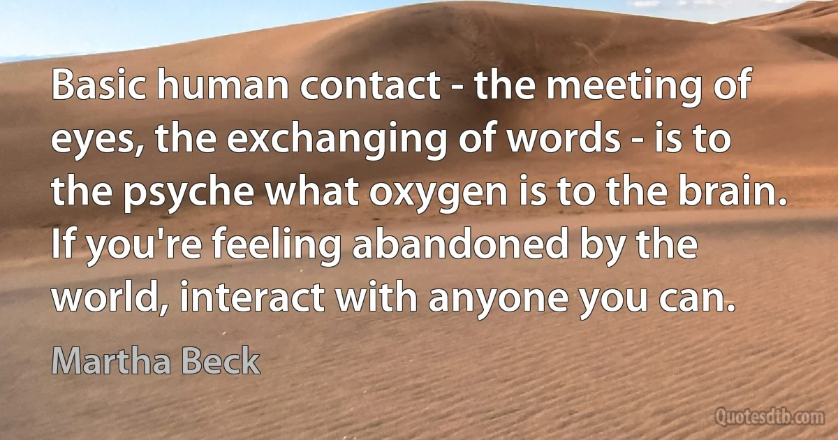 Basic human contact - the meeting of eyes, the exchanging of words - is to the psyche what oxygen is to the brain. If you're feeling abandoned by the world, interact with anyone you can. (Martha Beck)