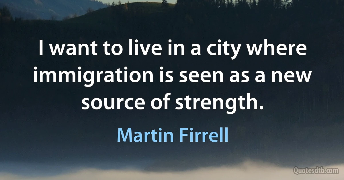 I want to live in a city where immigration is seen as a new source of strength. (Martin Firrell)