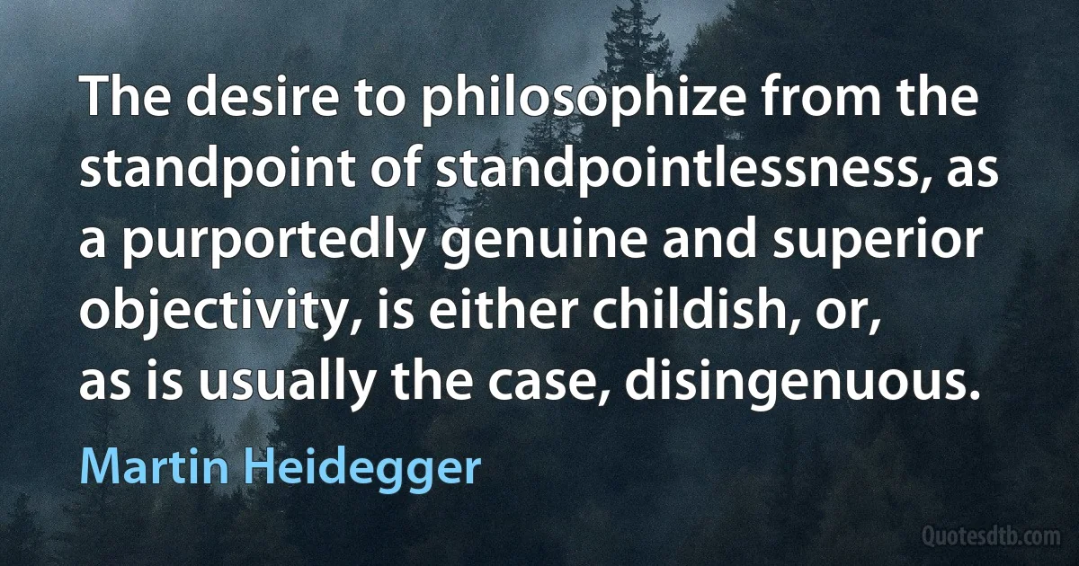 The desire to philosophize from the standpoint of standpointlessness, as a purportedly genuine and superior objectivity, is either childish, or, as is usually the case, disingenuous. (Martin Heidegger)