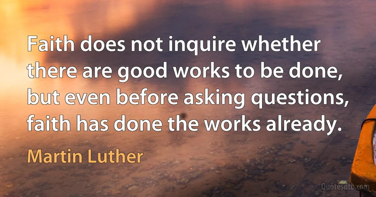 Faith does not inquire whether there are good works to be done, but even before asking questions, faith has done the works already. (Martin Luther)