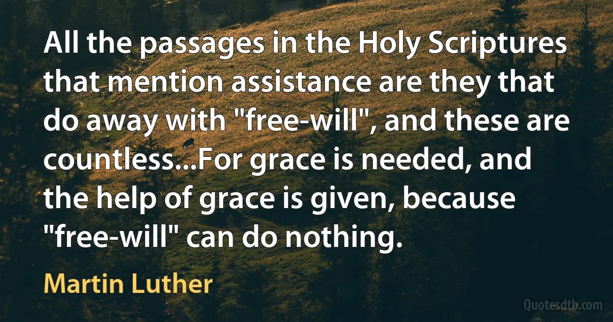 All the passages in the Holy Scriptures that mention assistance are they that do away with "free-will", and these are countless...For grace is needed, and the help of grace is given, because "free-will" can do nothing. (Martin Luther)