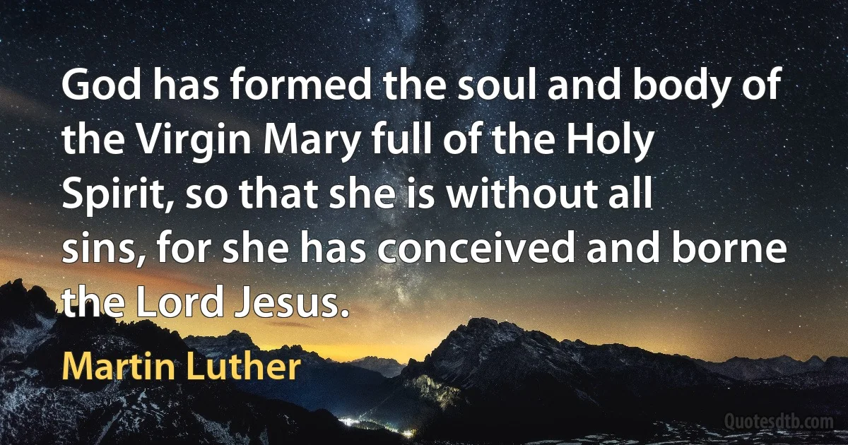 God has formed the soul and body of the Virgin Mary full of the Holy Spirit, so that she is without all sins, for she has conceived and borne the Lord Jesus. (Martin Luther)