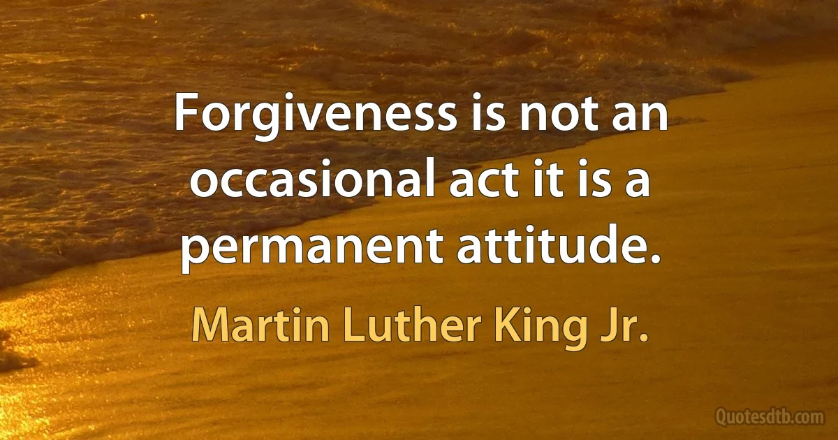 Forgiveness is not an occasional act it is a permanent attitude. (Martin Luther King Jr.)