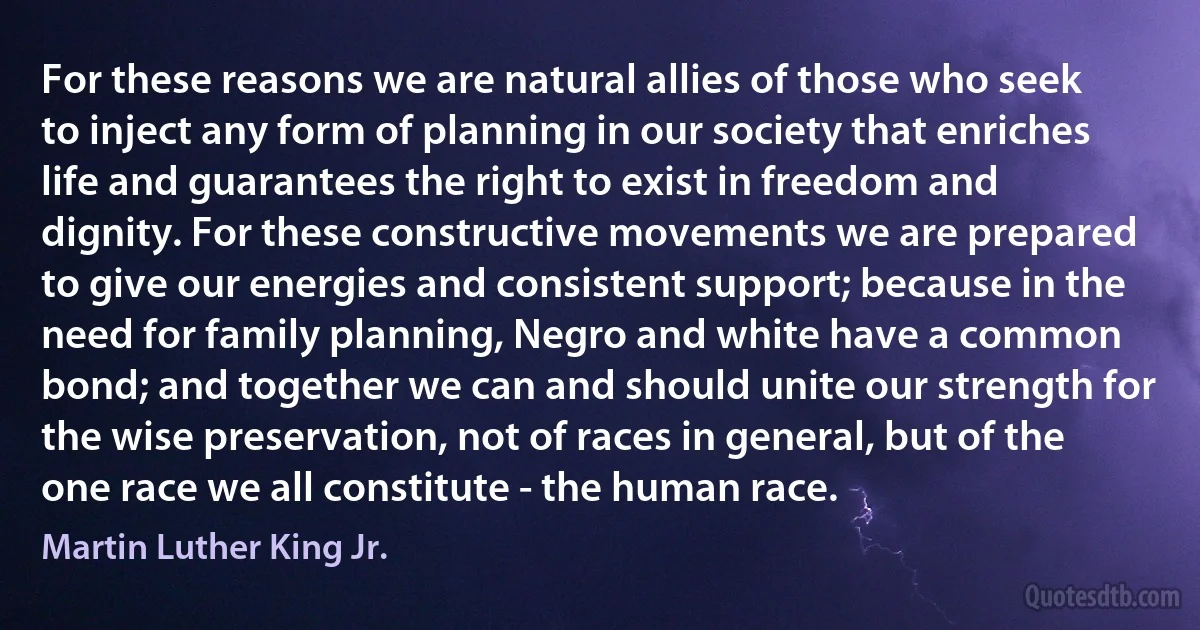 For these reasons we are natural allies of those who seek to inject any form of planning in our society that enriches life and guarantees the right to exist in freedom and dignity. For these constructive movements we are prepared to give our energies and consistent support; because in the need for family planning, Negro and white have a common bond; and together we can and should unite our strength for the wise preservation, not of races in general, but of the one race we all constitute - the human race. (Martin Luther King Jr.)