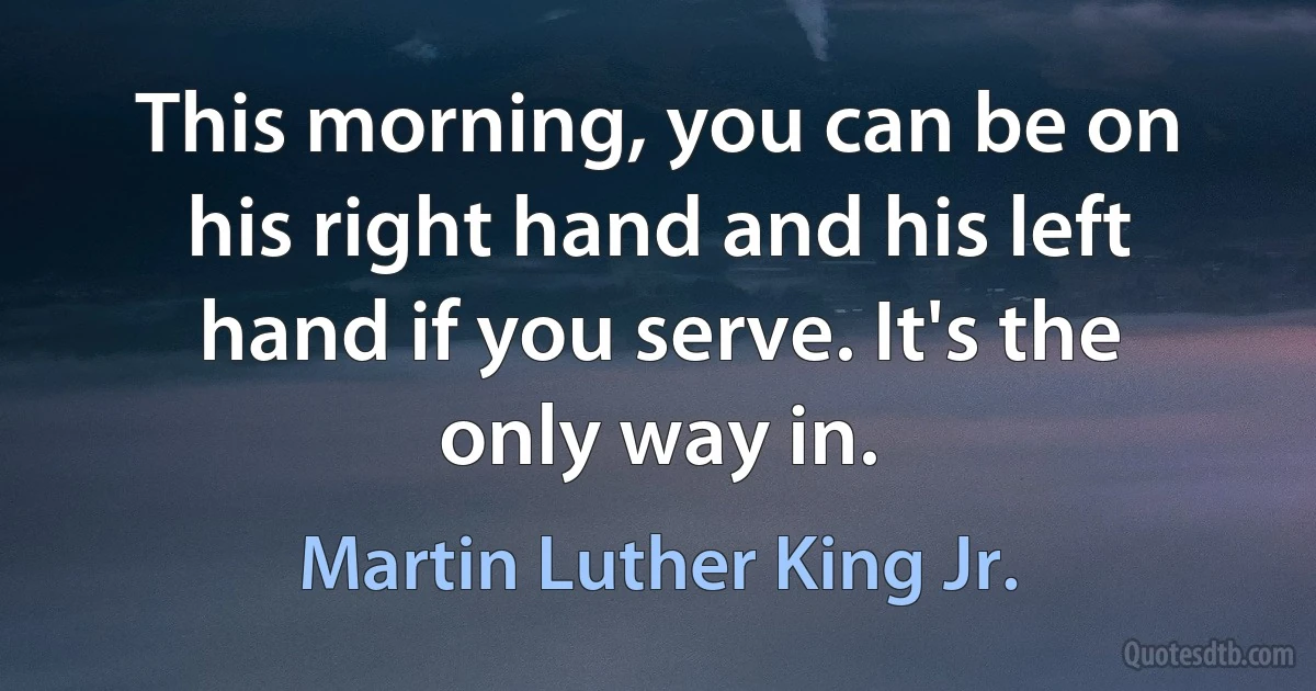 This morning, you can be on his right hand and his left hand if you serve. It's the only way in. (Martin Luther King Jr.)