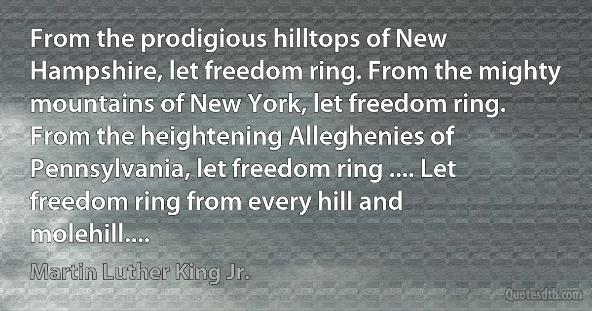 From the prodigious hilltops of New Hampshire, let freedom ring. From the mighty mountains of New York, let freedom ring. From the heightening Alleghenies of Pennsylvania, let freedom ring .... Let freedom ring from every hill and molehill.... (Martin Luther King Jr.)