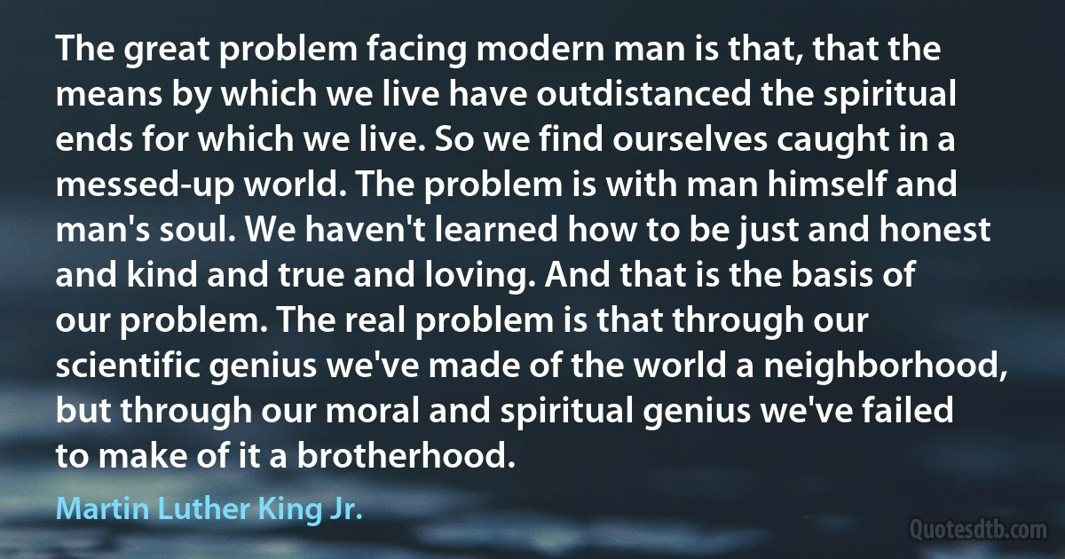 The great problem facing modern man is that, that the means by which we live have outdistanced the spiritual ends for which we live. So we find ourselves caught in a messed-up world. The problem is with man himself and man's soul. We haven't learned how to be just and honest and kind and true and loving. And that is the basis of our problem. The real problem is that through our scientific genius we've made of the world a neighborhood, but through our moral and spiritual genius we've failed to make of it a brotherhood. (Martin Luther King Jr.)