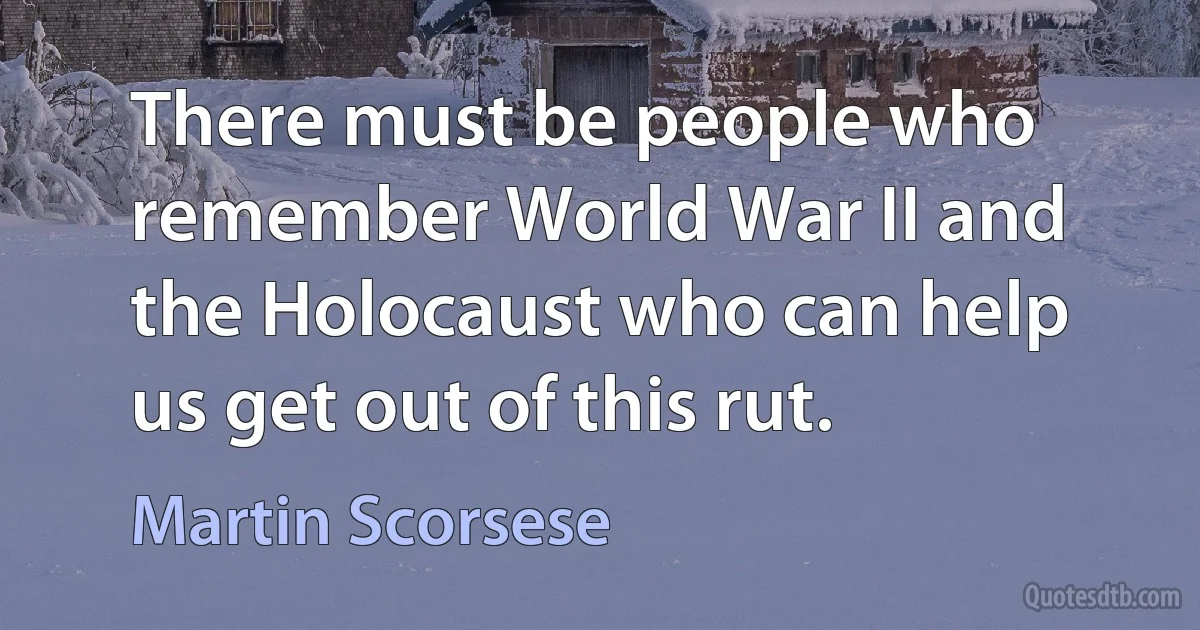 There must be people who remember World War II and the Holocaust who can help us get out of this rut. (Martin Scorsese)