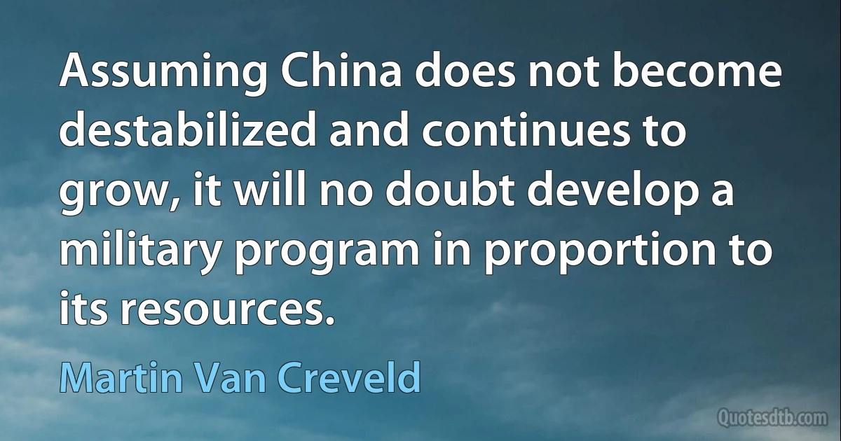 Assuming China does not become destabilized and continues to grow, it will no doubt develop a military program in proportion to its resources. (Martin Van Creveld)