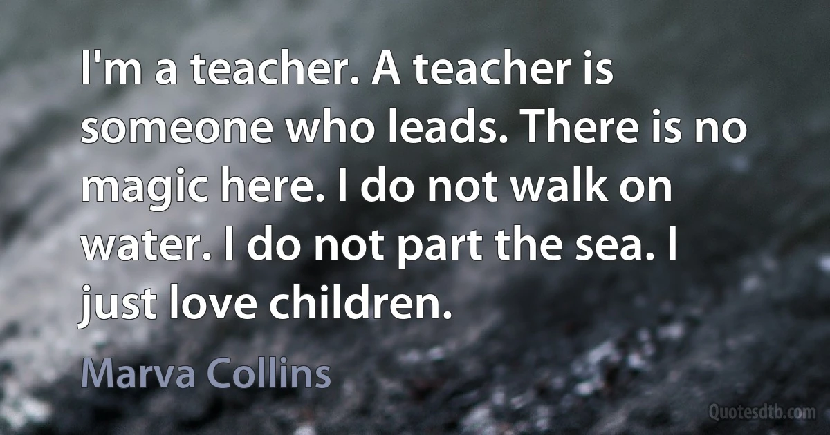 I'm a teacher. A teacher is someone who leads. There is no magic here. I do not walk on water. I do not part the sea. I just love children. (Marva Collins)