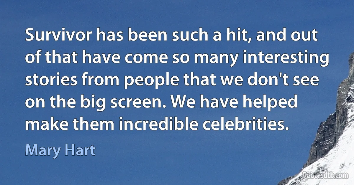 Survivor has been such a hit, and out of that have come so many interesting stories from people that we don't see on the big screen. We have helped make them incredible celebrities. (Mary Hart)