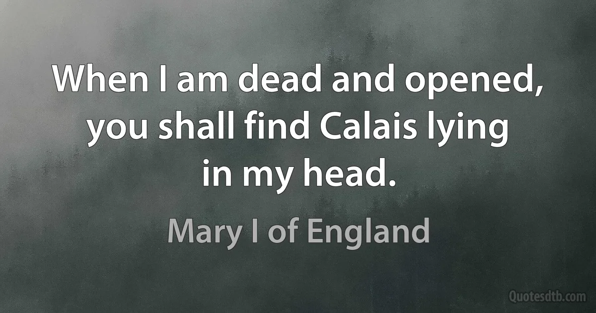 When I am dead and opened, you shall find Calais lying in my head. (Mary I of England)