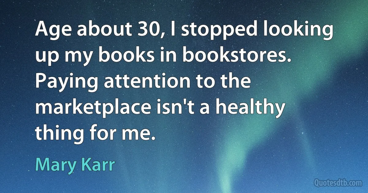 Age about 30, I stopped looking up my books in bookstores. Paying attention to the marketplace isn't a healthy thing for me. (Mary Karr)