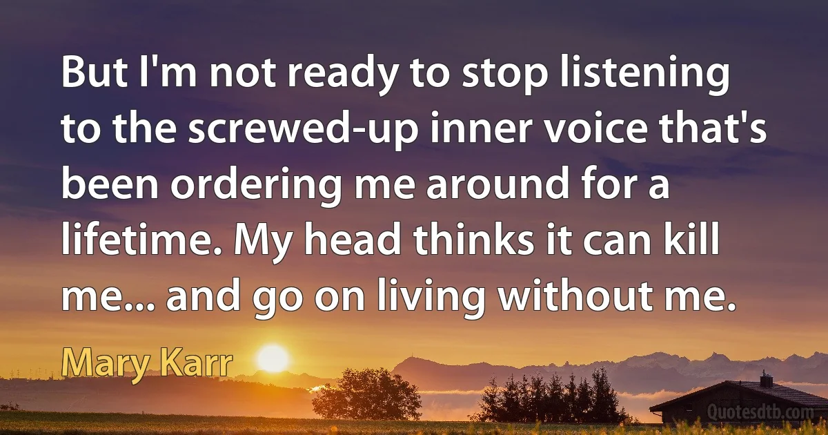 But I'm not ready to stop listening to the screwed-up inner voice that's been ordering me around for a lifetime. My head thinks it can kill me... and go on living without me. (Mary Karr)