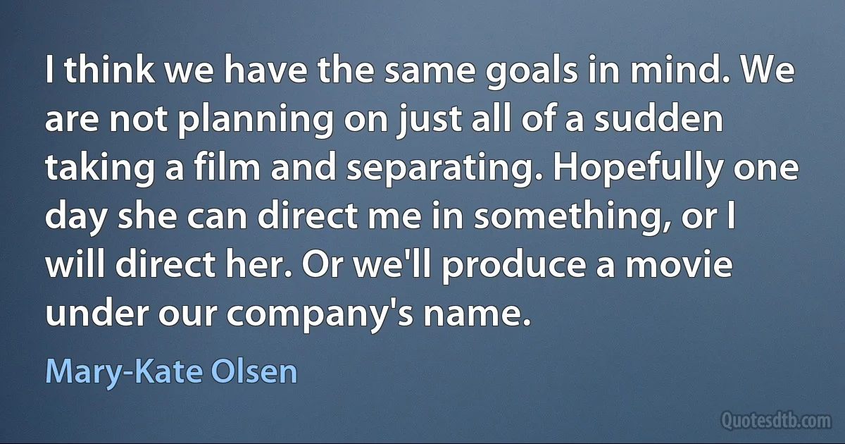 I think we have the same goals in mind. We are not planning on just all of a sudden taking a film and separating. Hopefully one day she can direct me in something, or I will direct her. Or we'll produce a movie under our company's name. (Mary-Kate Olsen)