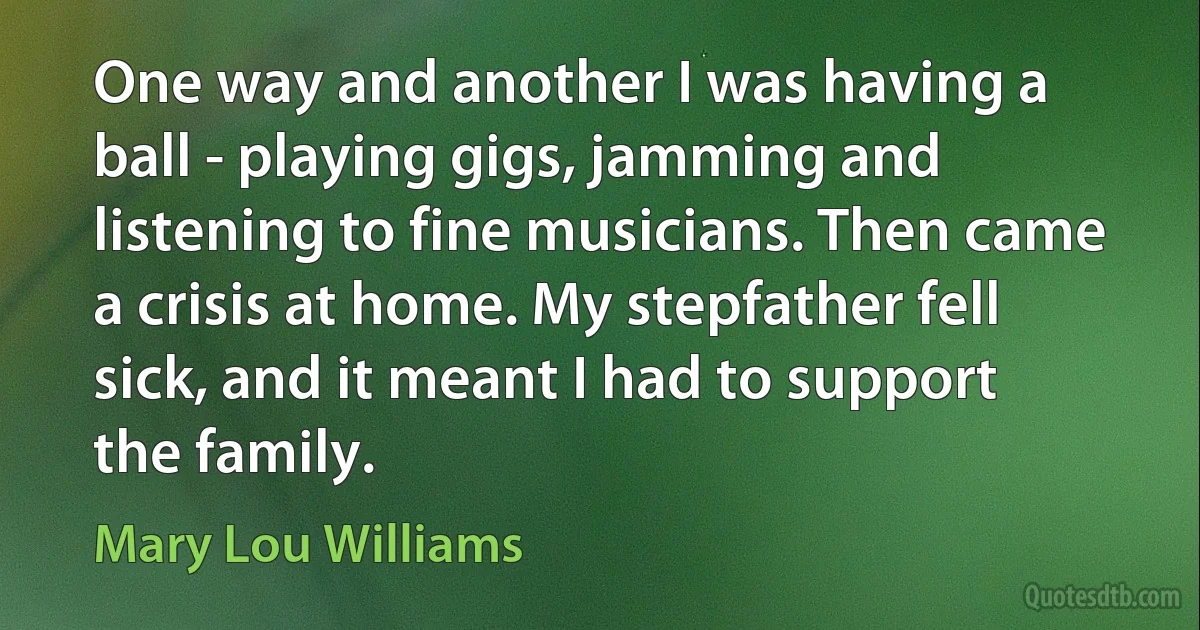 One way and another I was having a ball - playing gigs, jamming and listening to fine musicians. Then came a crisis at home. My stepfather fell sick, and it meant I had to support the family. (Mary Lou Williams)