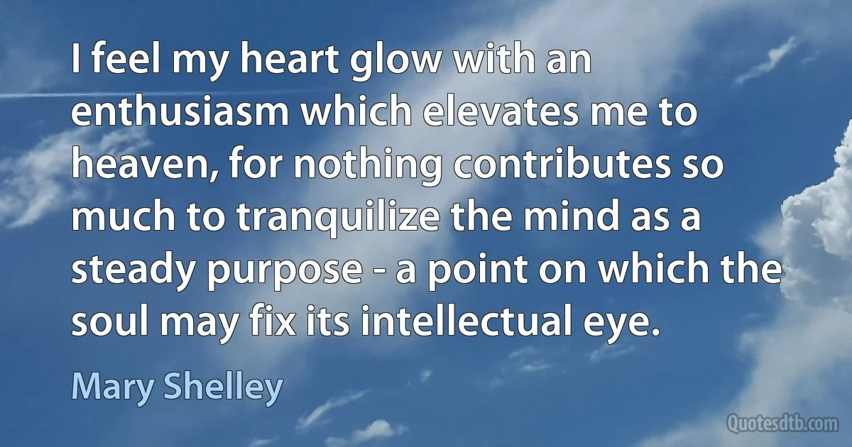 I feel my heart glow with an enthusiasm which elevates me to heaven, for nothing contributes so much to tranquilize the mind as a steady purpose - a point on which the soul may fix its intellectual eye. (Mary Shelley)