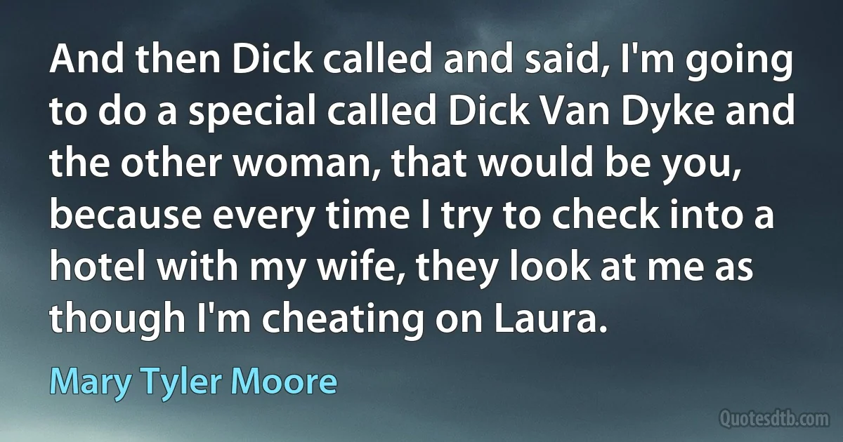 And then Dick called and said, I'm going to do a special called Dick Van Dyke and the other woman, that would be you, because every time I try to check into a hotel with my wife, they look at me as though I'm cheating on Laura. (Mary Tyler Moore)