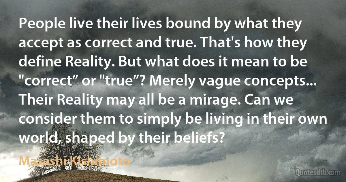 People live their lives bound by what they accept as correct and true. That's how they define Reality. But what does it mean to be "correct” or "true”? Merely vague concepts... Their Reality may all be a mirage. Can we consider them to simply be living in their own world, shaped by their beliefs? (Masashi Kishimoto)