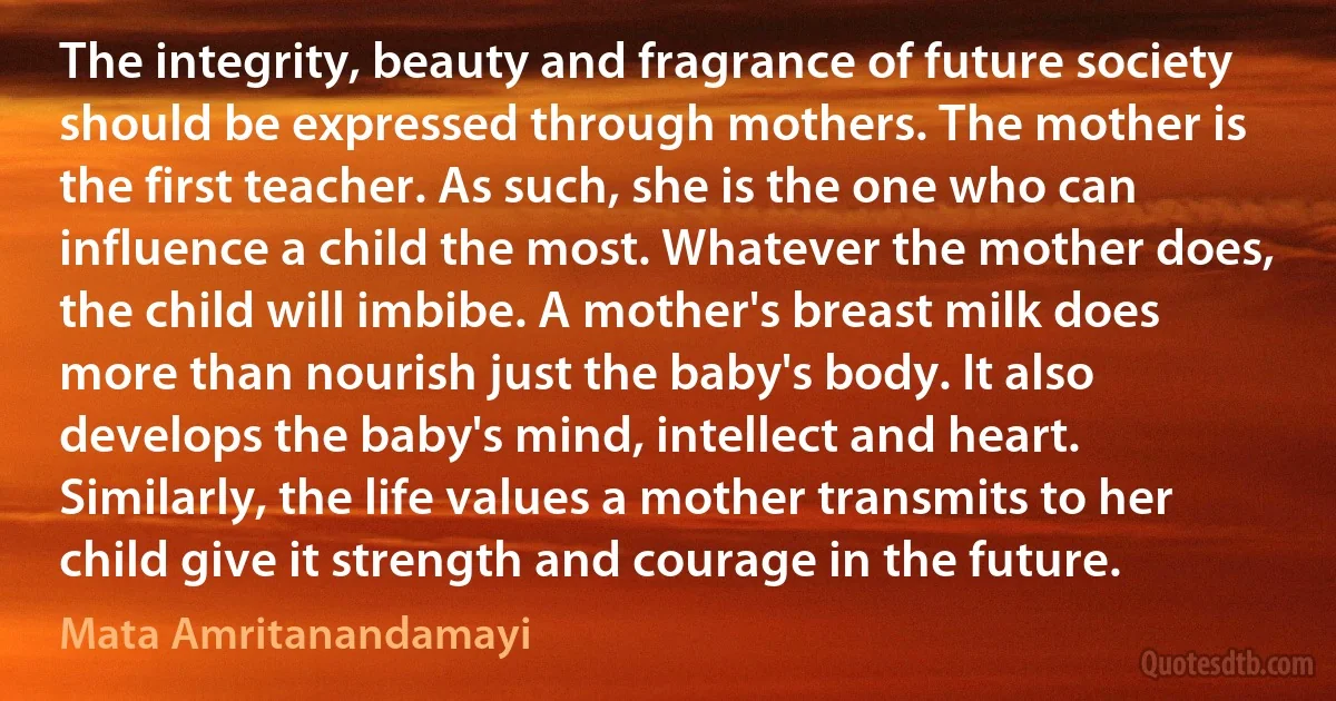 The integrity, beauty and fragrance of future society should be expressed through mothers. The mother is the first teacher. As such, she is the one who can influence a child the most. Whatever the mother does, the child will imbibe. A mother's breast milk does more than nourish just the baby's body. It also develops the baby's mind, intellect and heart. Similarly, the life values a mother transmits to her child give it strength and courage in the future. (Mata Amritanandamayi)