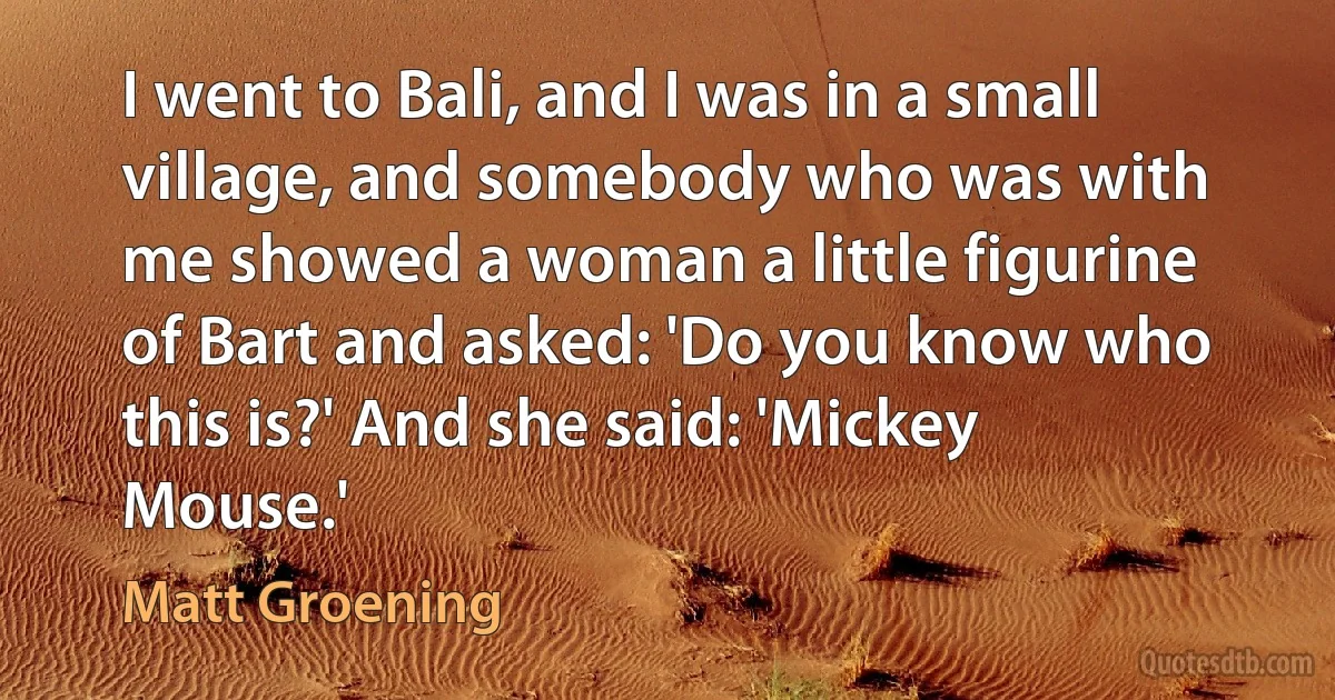 I went to Bali, and I was in a small village, and somebody who was with me showed a woman a little figurine of Bart and asked: 'Do you know who this is?' And she said: 'Mickey Mouse.' (Matt Groening)