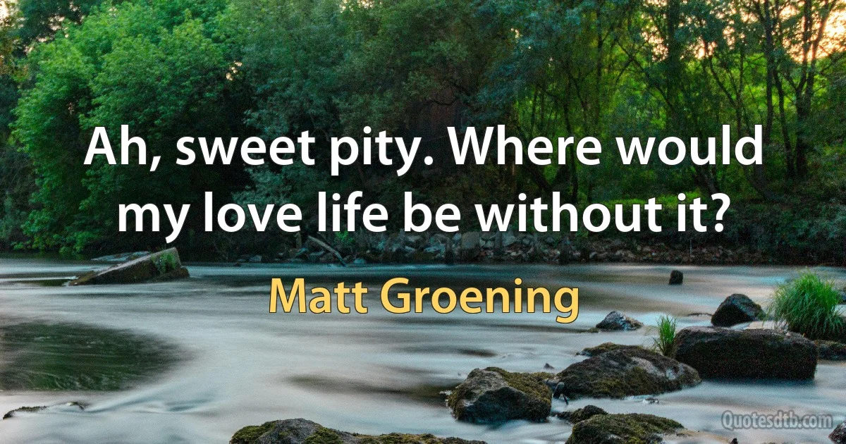 Ah, sweet pity. Where would my love life be without it? (Matt Groening)