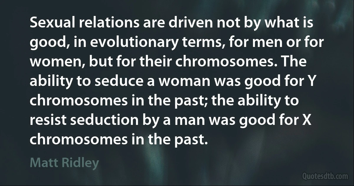 Sexual relations are driven not by what is good, in evolutionary terms, for men or for women, but for their chromosomes. The ability to seduce a woman was good for Y chromosomes in the past; the ability to resist seduction by a man was good for X chromosomes in the past. (Matt Ridley)