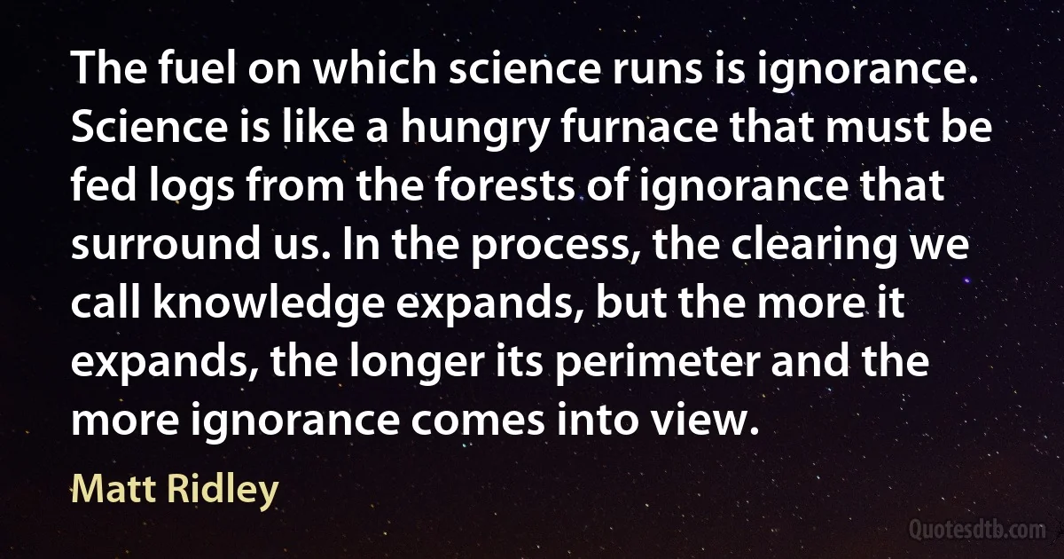 The fuel on which science runs is ignorance. Science is like a hungry furnace that must be fed logs from the forests of ignorance that surround us. In the process, the clearing we call knowledge expands, but the more it expands, the longer its perimeter and the more ignorance comes into view. (Matt Ridley)